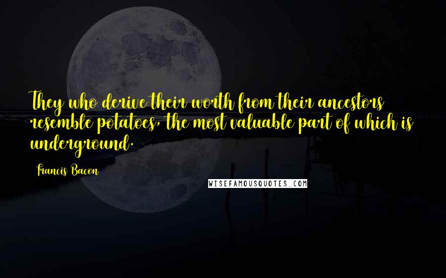 Francis Bacon Quotes: They who derive their worth from their ancestors resemble potatoes, the most valuable part of which is underground.