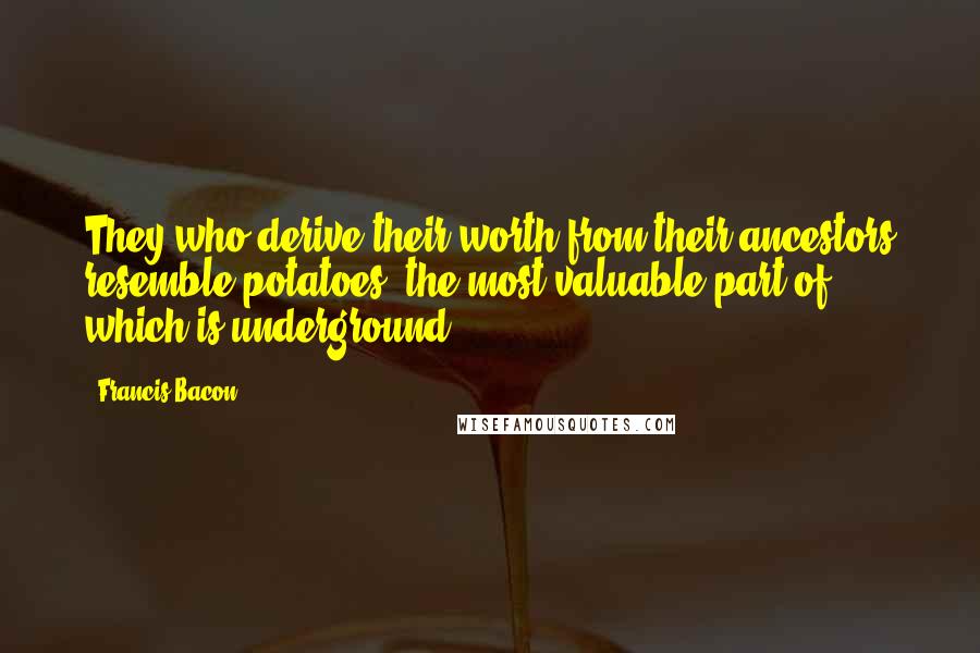 Francis Bacon Quotes: They who derive their worth from their ancestors resemble potatoes, the most valuable part of which is underground.