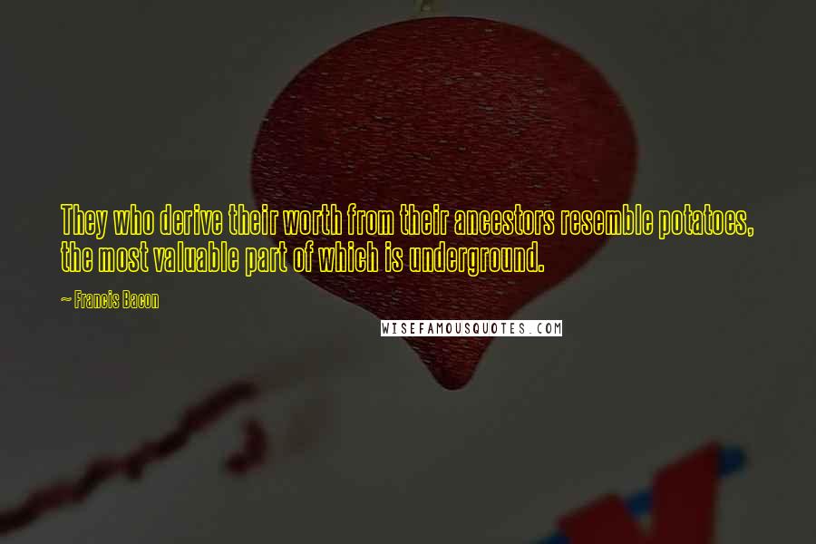 Francis Bacon Quotes: They who derive their worth from their ancestors resemble potatoes, the most valuable part of which is underground.