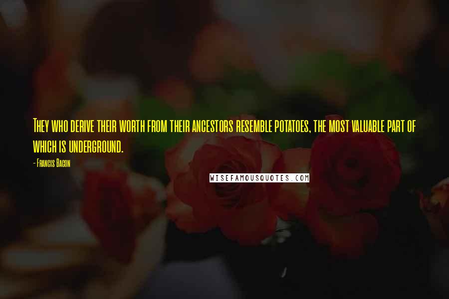 Francis Bacon Quotes: They who derive their worth from their ancestors resemble potatoes, the most valuable part of which is underground.