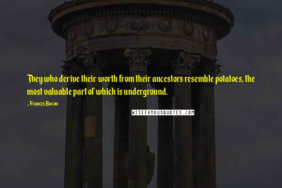 Francis Bacon Quotes: They who derive their worth from their ancestors resemble potatoes, the most valuable part of which is underground.