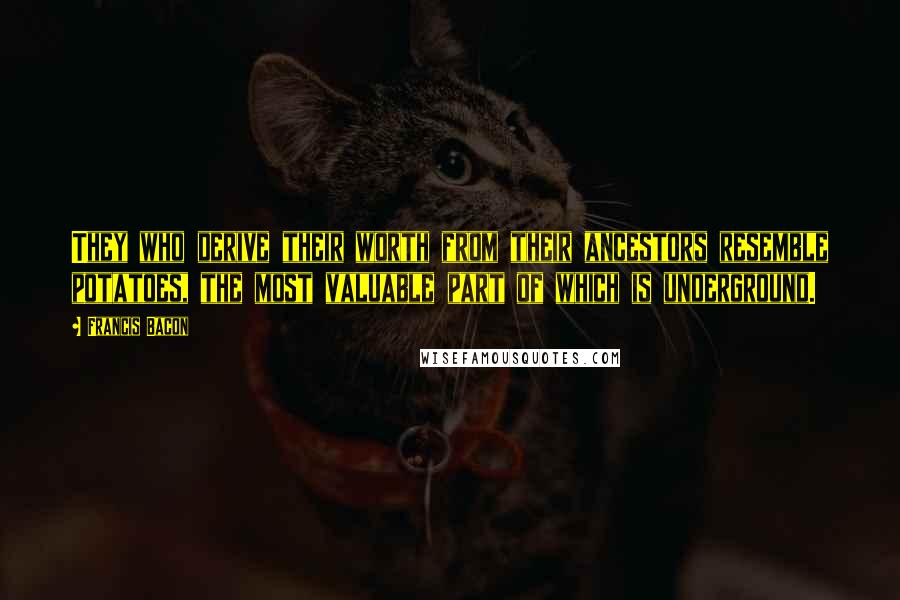 Francis Bacon Quotes: They who derive their worth from their ancestors resemble potatoes, the most valuable part of which is underground.