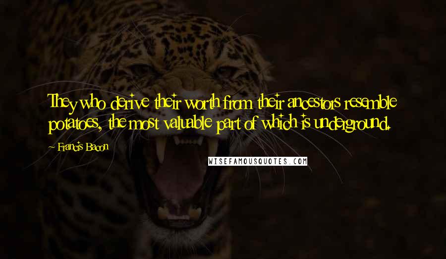 Francis Bacon Quotes: They who derive their worth from their ancestors resemble potatoes, the most valuable part of which is underground.