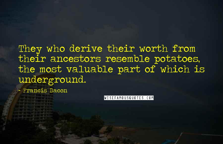 Francis Bacon Quotes: They who derive their worth from their ancestors resemble potatoes, the most valuable part of which is underground.