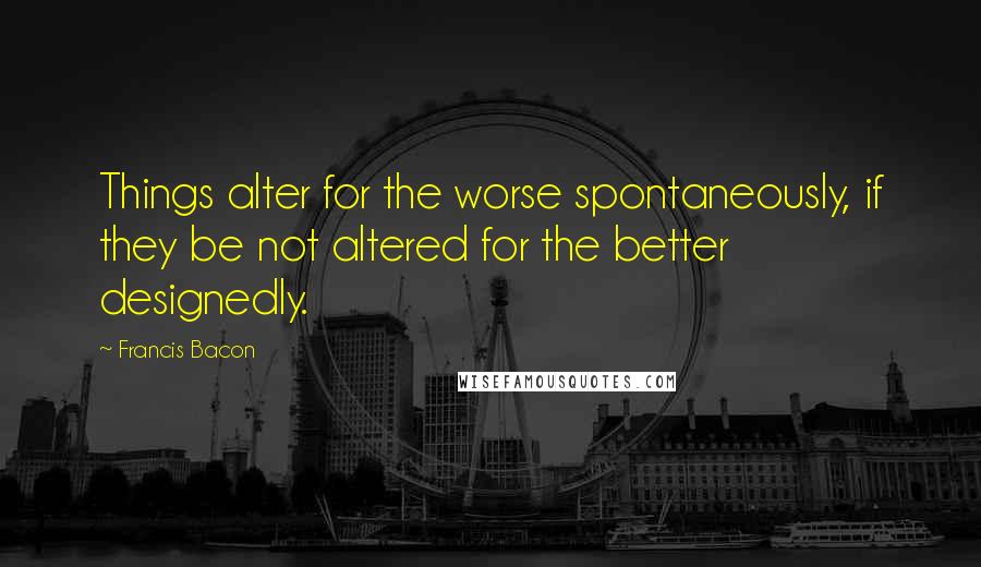 Francis Bacon Quotes: Things alter for the worse spontaneously, if they be not altered for the better designedly.