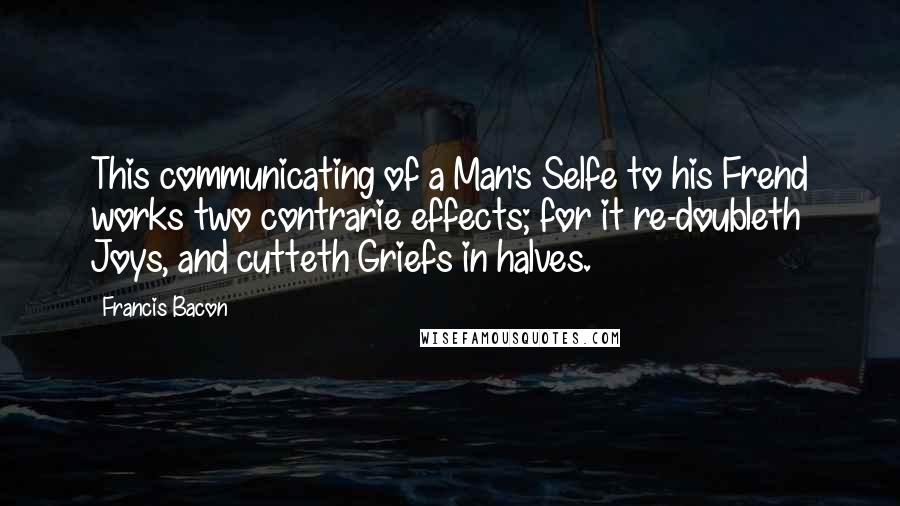 Francis Bacon Quotes: This communicating of a Man's Selfe to his Frend works two contrarie effects; for it re-doubleth Joys, and cutteth Griefs in halves.