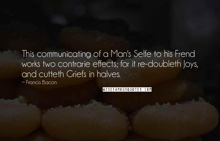 Francis Bacon Quotes: This communicating of a Man's Selfe to his Frend works two contrarie effects; for it re-doubleth Joys, and cutteth Griefs in halves.