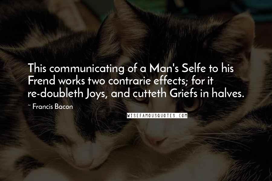 Francis Bacon Quotes: This communicating of a Man's Selfe to his Frend works two contrarie effects; for it re-doubleth Joys, and cutteth Griefs in halves.