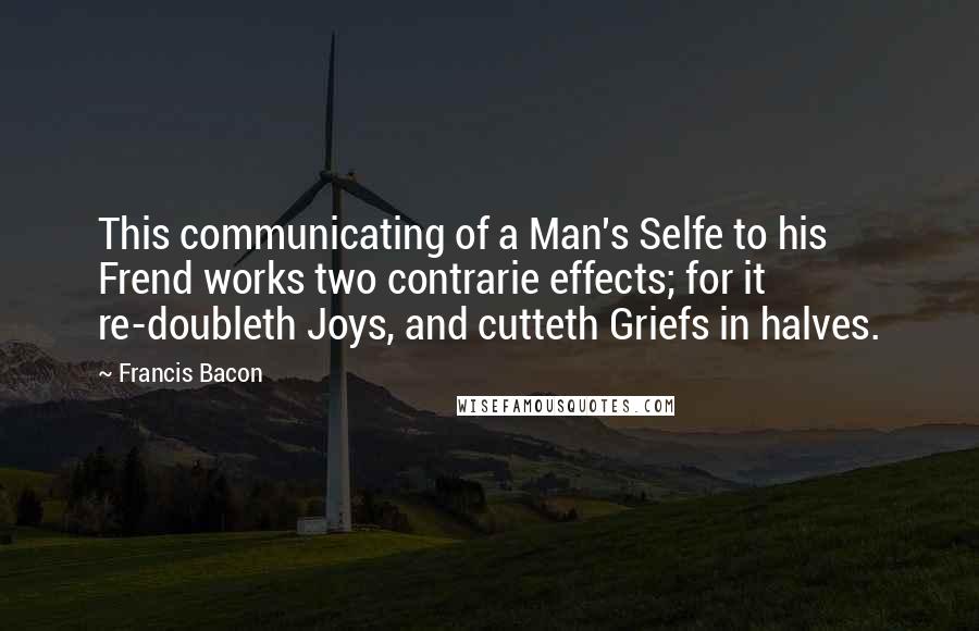 Francis Bacon Quotes: This communicating of a Man's Selfe to his Frend works two contrarie effects; for it re-doubleth Joys, and cutteth Griefs in halves.