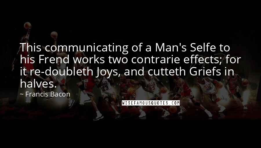 Francis Bacon Quotes: This communicating of a Man's Selfe to his Frend works two contrarie effects; for it re-doubleth Joys, and cutteth Griefs in halves.