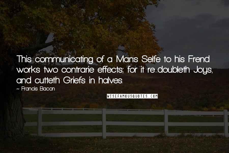 Francis Bacon Quotes: This communicating of a Man's Selfe to his Frend works two contrarie effects; for it re-doubleth Joys, and cutteth Griefs in halves.