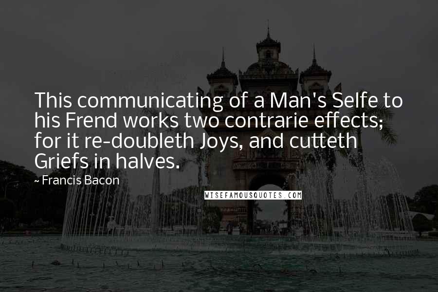 Francis Bacon Quotes: This communicating of a Man's Selfe to his Frend works two contrarie effects; for it re-doubleth Joys, and cutteth Griefs in halves.