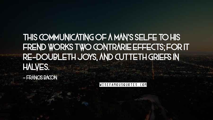 Francis Bacon Quotes: This communicating of a Man's Selfe to his Frend works two contrarie effects; for it re-doubleth Joys, and cutteth Griefs in halves.