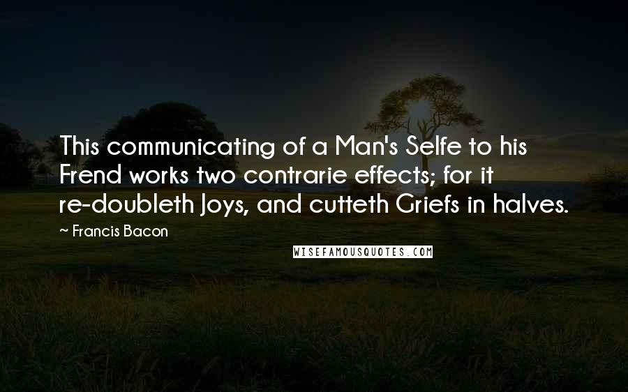 Francis Bacon Quotes: This communicating of a Man's Selfe to his Frend works two contrarie effects; for it re-doubleth Joys, and cutteth Griefs in halves.