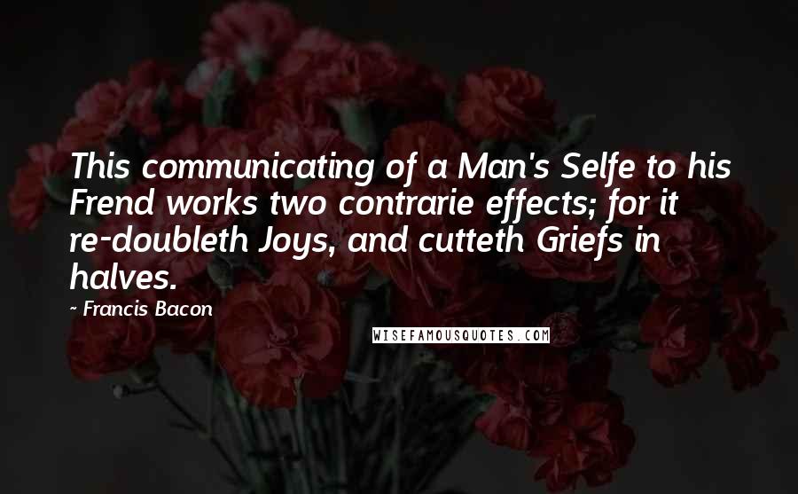 Francis Bacon Quotes: This communicating of a Man's Selfe to his Frend works two contrarie effects; for it re-doubleth Joys, and cutteth Griefs in halves.