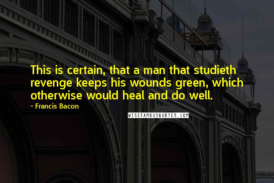 Francis Bacon Quotes: This is certain, that a man that studieth revenge keeps his wounds green, which otherwise would heal and do well.