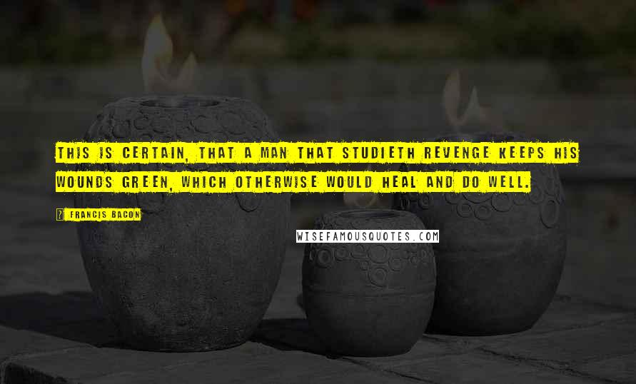 Francis Bacon Quotes: This is certain, that a man that studieth revenge keeps his wounds green, which otherwise would heal and do well.