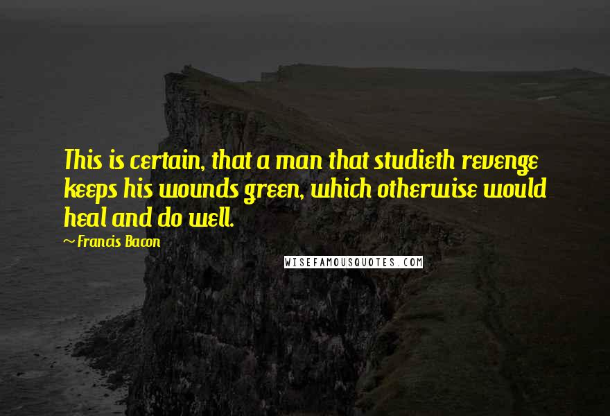 Francis Bacon Quotes: This is certain, that a man that studieth revenge keeps his wounds green, which otherwise would heal and do well.
