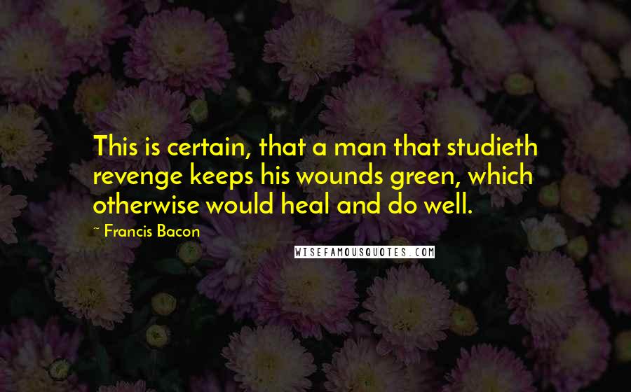 Francis Bacon Quotes: This is certain, that a man that studieth revenge keeps his wounds green, which otherwise would heal and do well.