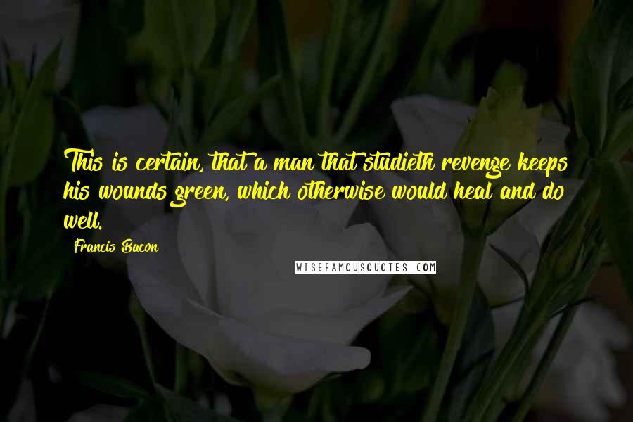 Francis Bacon Quotes: This is certain, that a man that studieth revenge keeps his wounds green, which otherwise would heal and do well.