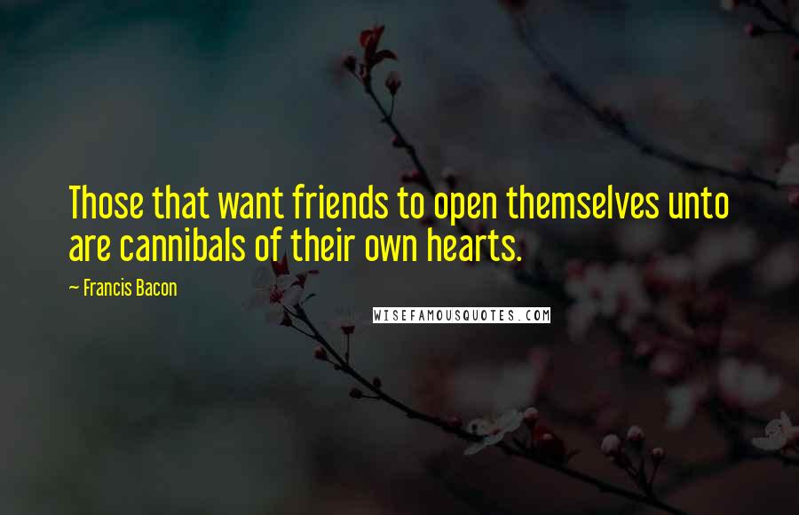 Francis Bacon Quotes: Those that want friends to open themselves unto are cannibals of their own hearts.