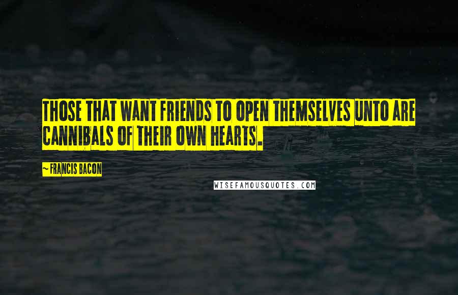 Francis Bacon Quotes: Those that want friends to open themselves unto are cannibals of their own hearts.