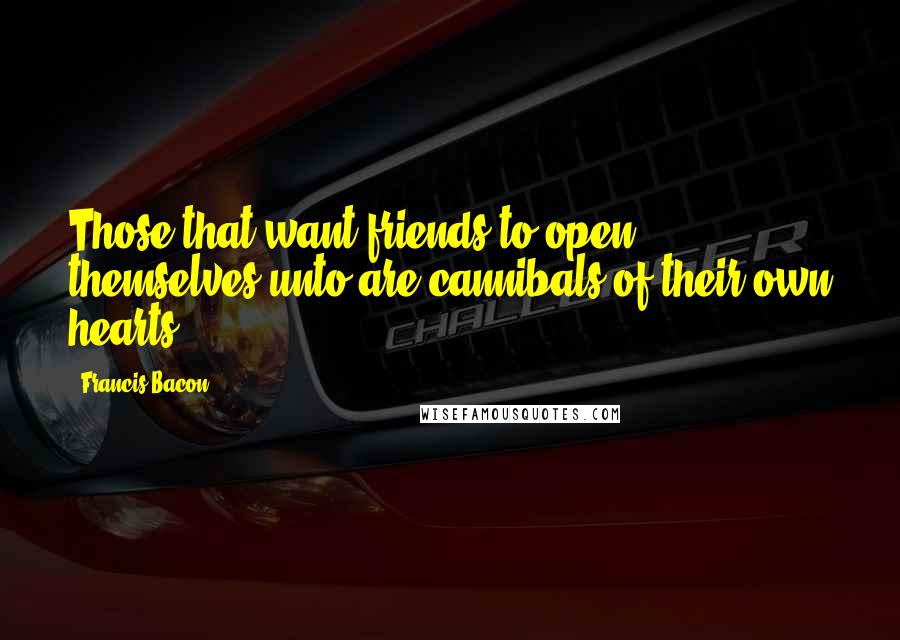 Francis Bacon Quotes: Those that want friends to open themselves unto are cannibals of their own hearts.