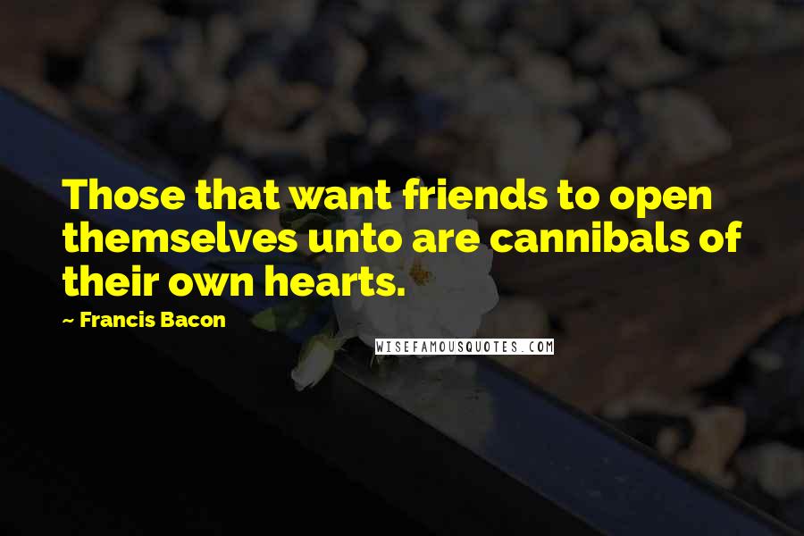 Francis Bacon Quotes: Those that want friends to open themselves unto are cannibals of their own hearts.