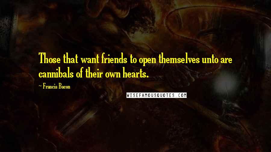 Francis Bacon Quotes: Those that want friends to open themselves unto are cannibals of their own hearts.