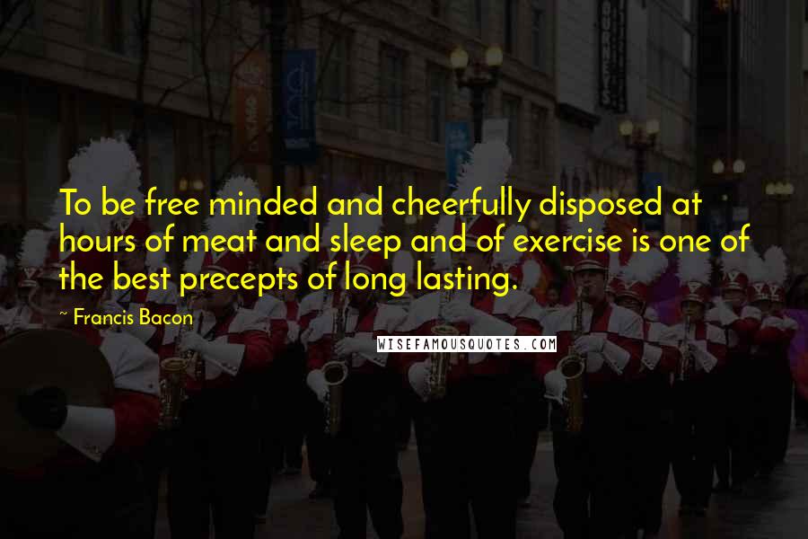 Francis Bacon Quotes: To be free minded and cheerfully disposed at hours of meat and sleep and of exercise is one of the best precepts of long lasting.