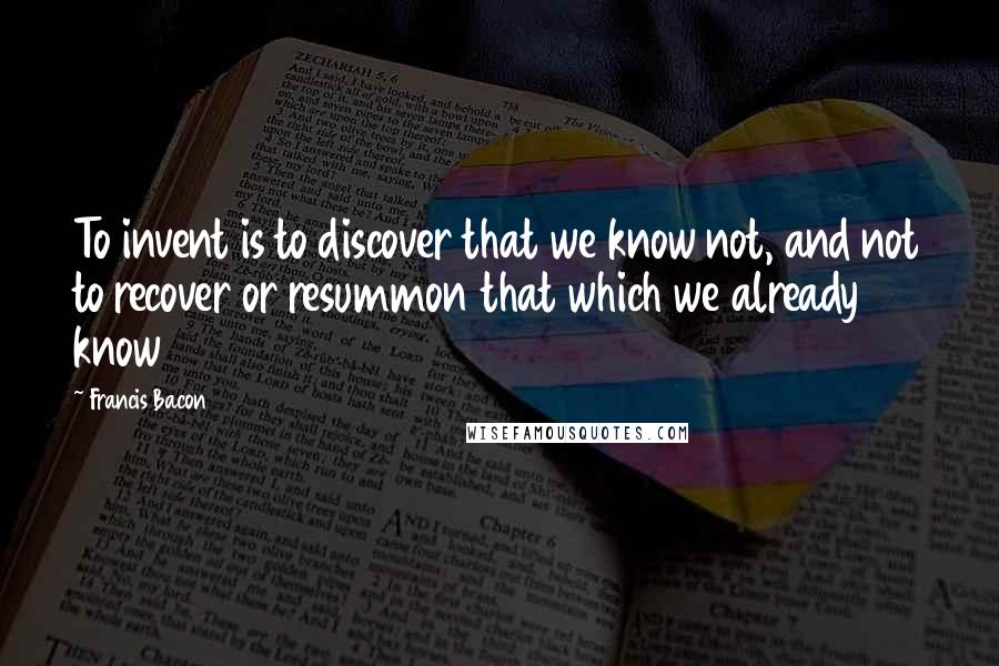 Francis Bacon Quotes: To invent is to discover that we know not, and not to recover or resummon that which we already know