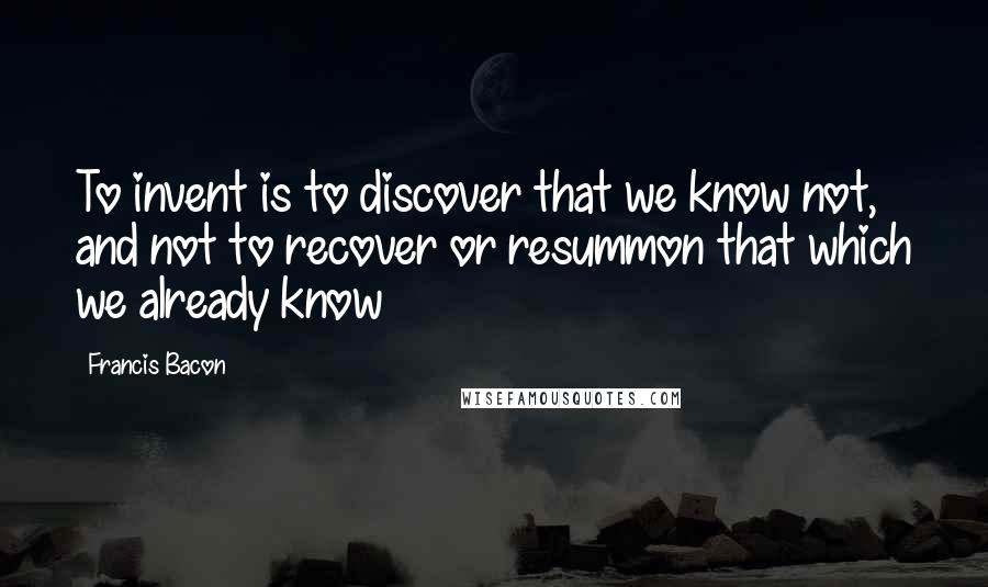 Francis Bacon Quotes: To invent is to discover that we know not, and not to recover or resummon that which we already know