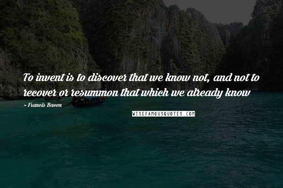 Francis Bacon Quotes: To invent is to discover that we know not, and not to recover or resummon that which we already know