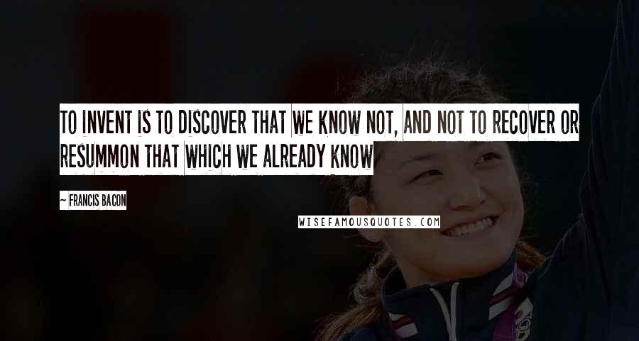 Francis Bacon Quotes: To invent is to discover that we know not, and not to recover or resummon that which we already know