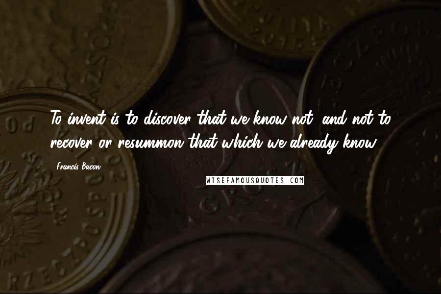 Francis Bacon Quotes: To invent is to discover that we know not, and not to recover or resummon that which we already know