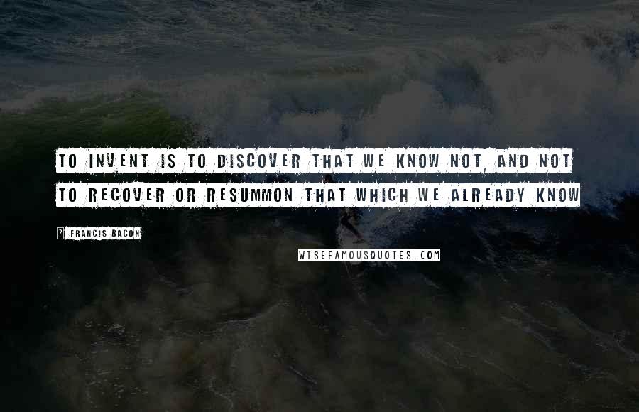 Francis Bacon Quotes: To invent is to discover that we know not, and not to recover or resummon that which we already know