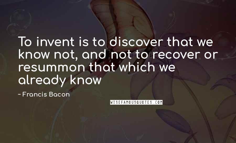 Francis Bacon Quotes: To invent is to discover that we know not, and not to recover or resummon that which we already know