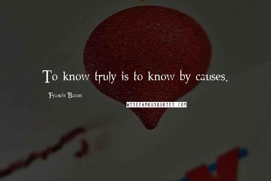 Francis Bacon Quotes: To know truly is to know by causes.