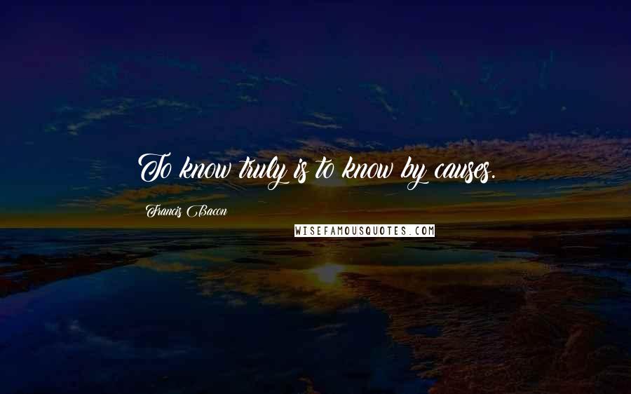 Francis Bacon Quotes: To know truly is to know by causes.