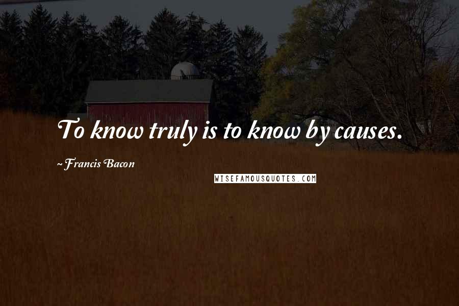 Francis Bacon Quotes: To know truly is to know by causes.