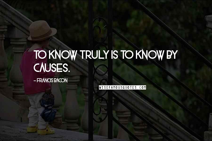 Francis Bacon Quotes: To know truly is to know by causes.