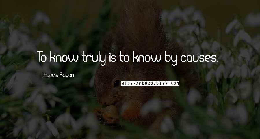 Francis Bacon Quotes: To know truly is to know by causes.
