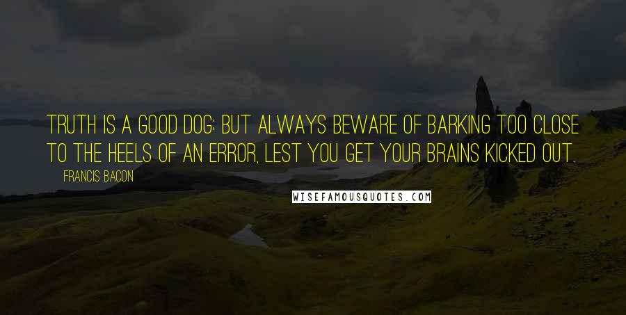 Francis Bacon Quotes: Truth is a good dog; but always beware of barking too close to the heels of an error, lest you get your brains kicked out.