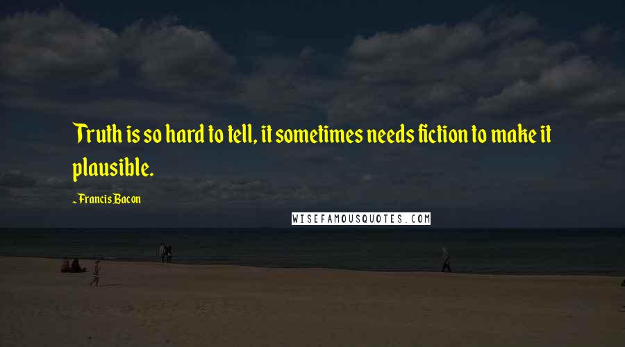 Francis Bacon Quotes: Truth is so hard to tell, it sometimes needs fiction to make it plausible.