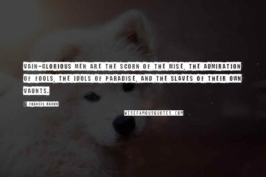 Francis Bacon Quotes: Vain-glorious men are the scorn of the wise, the admiration of fools, the idols of paradise, and the slaves of their own vaunts.