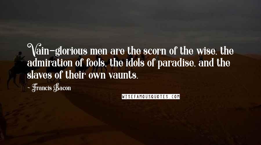 Francis Bacon Quotes: Vain-glorious men are the scorn of the wise, the admiration of fools, the idols of paradise, and the slaves of their own vaunts.