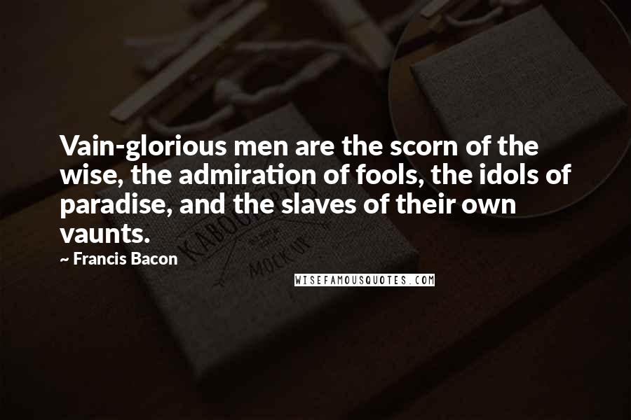 Francis Bacon Quotes: Vain-glorious men are the scorn of the wise, the admiration of fools, the idols of paradise, and the slaves of their own vaunts.