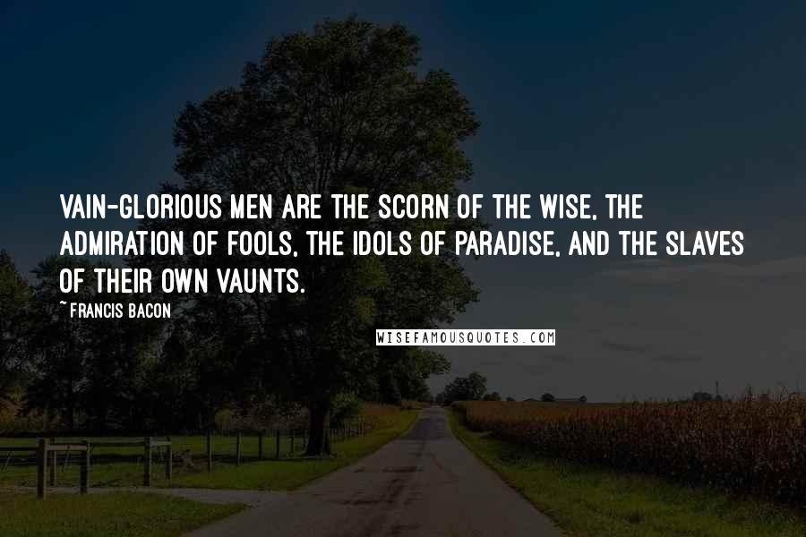 Francis Bacon Quotes: Vain-glorious men are the scorn of the wise, the admiration of fools, the idols of paradise, and the slaves of their own vaunts.