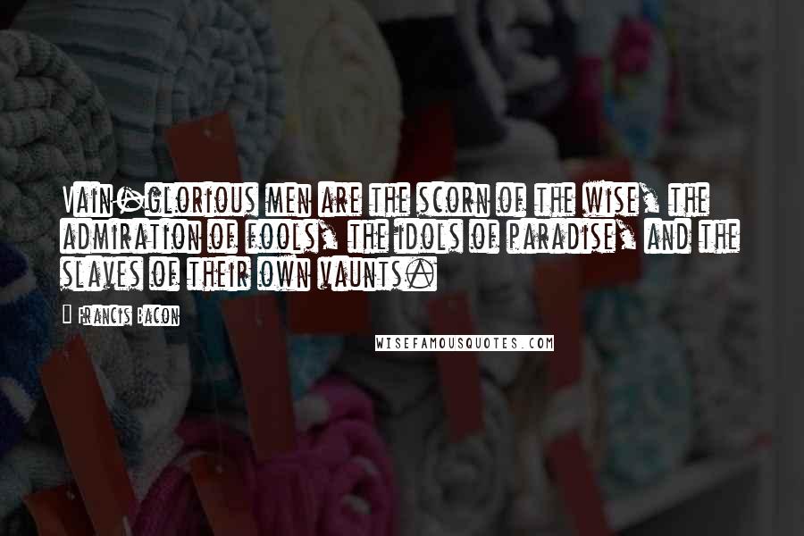 Francis Bacon Quotes: Vain-glorious men are the scorn of the wise, the admiration of fools, the idols of paradise, and the slaves of their own vaunts.