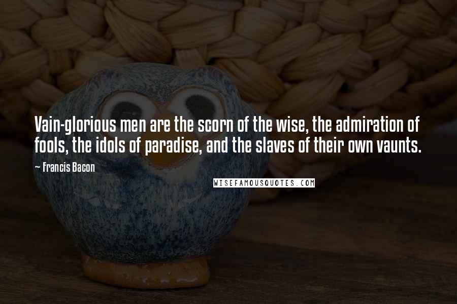 Francis Bacon Quotes: Vain-glorious men are the scorn of the wise, the admiration of fools, the idols of paradise, and the slaves of their own vaunts.